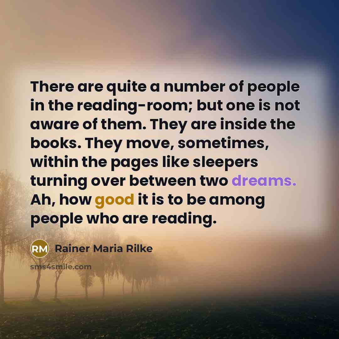 “There are quite a number of people in the reading-room; but one is not aware of them. They are inside the books. They move, sometimes, within the pages like sleepers turning over between two dreams. Ah, how good it is to be among people who are reading.” quote by Rainer Maria Rilke