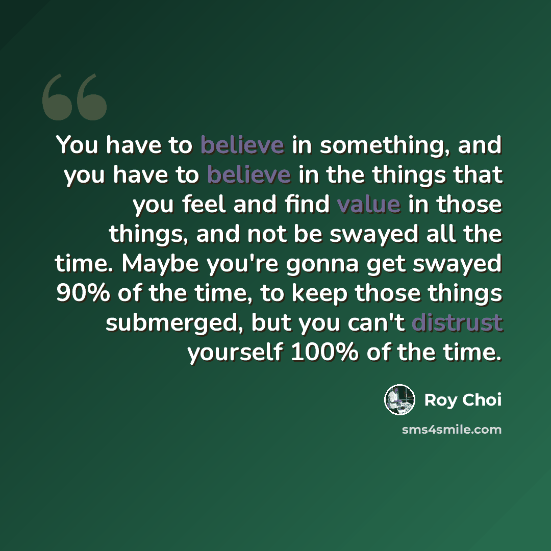 “You have to believe in something, and you have to believe in the things that you feel and find value in those things, and not be swayed all the time. Maybe you're gonna get swayed 90% of the time, to keep those things submerged, but you can't distrust yourself 100% of the time.” quote by Roy Choi