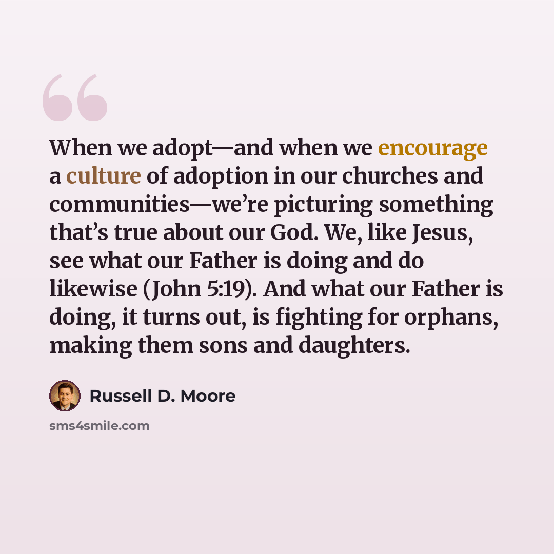 “When we adopt—and when we encourage a culture of adoption in our churches and communities—we’re picturing something that’s true about our God. We, like Jesus, see what our Father is doing and do likewise (John 5:19). And what our Father is doing, it turns out, is fighting for orphans, making them…” quote by Russell D. Moore