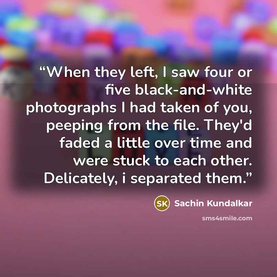 “When they left, I saw four or five black-and-white photographs I had taken of you, peeping from the file. They'd faded a little over time and were stuck to each other. Delicately, i separated them.” quote by Sachin Kundalkar