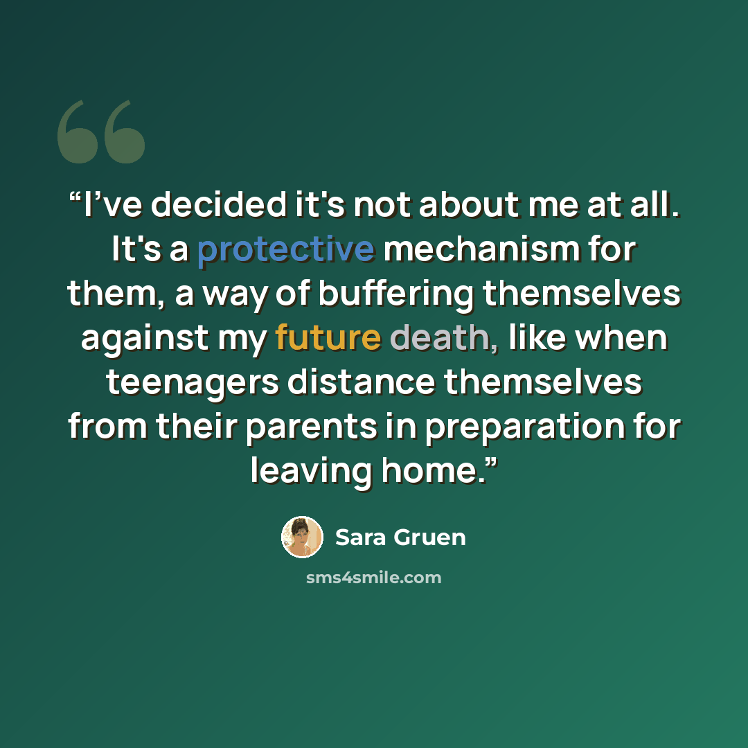 “I've decided it's not about me at all. It's a protective mechanism for them, a way of buffering themselves against my future death, like when teenagers distance themselves from their parents in preparation for leaving home.” quote by Sara Gruen