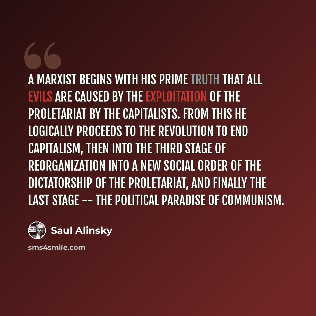“A Marxist begins with his prime truth that all evils are caused by the exploitation of the proletariat by the capitalists. From this he logically proceeds to the revolution to end capitalism, then into the third stage of reorganization into a new social order of the dictatorship of the…” quote by Saul Alinsky
