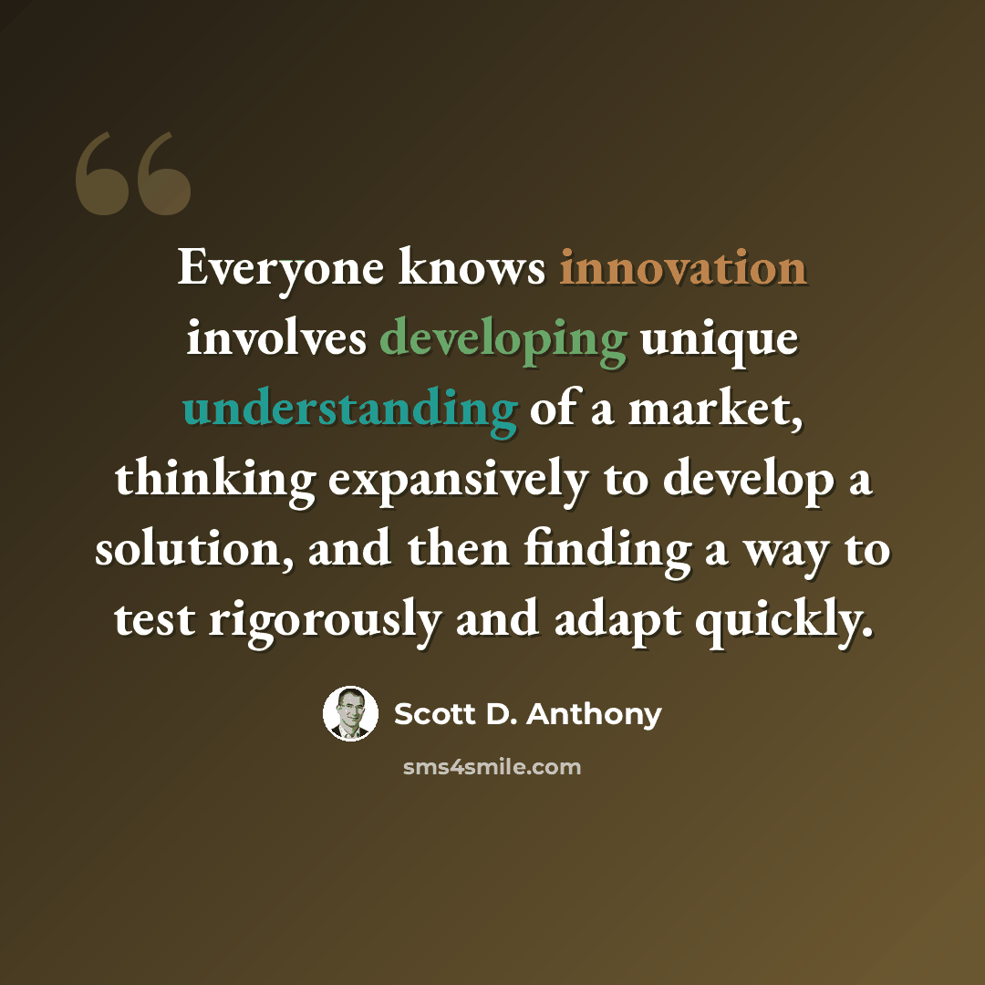 “Everyone knows innovation involves developing unique understanding of a market, thinking expansively to develop a solution, and then finding a way to test rigorously and adapt quickly.” quote by Scott D. Anthony