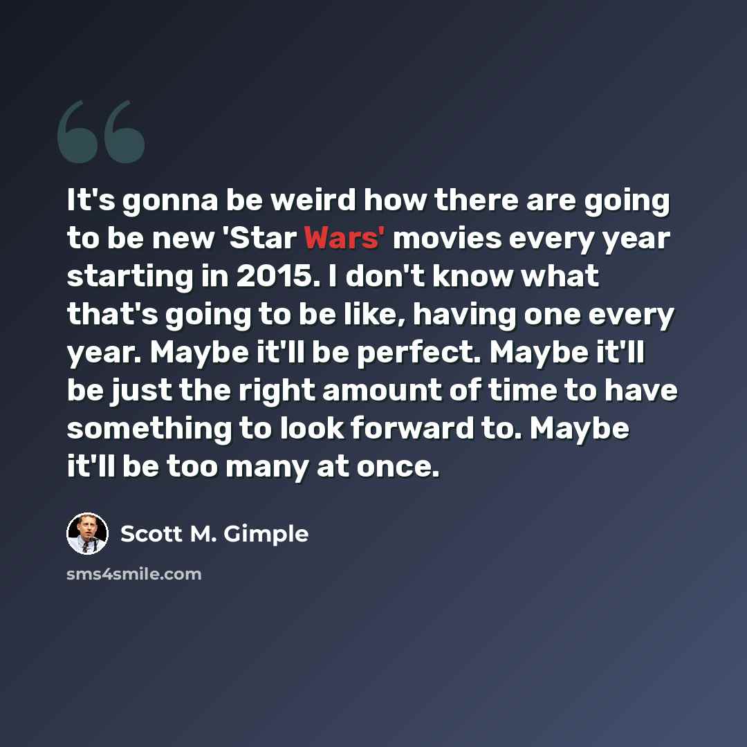 “It's gonna be weird how there are going to be new 'Star Wars' movies every year starting in 2015. I don't know what that's going to be like, having one every year. Maybe it'll be perfect. Maybe it'll be just the right amount of time to have something to look forward to. Maybe it'll be too many at…” quote by Scott M. Gimple