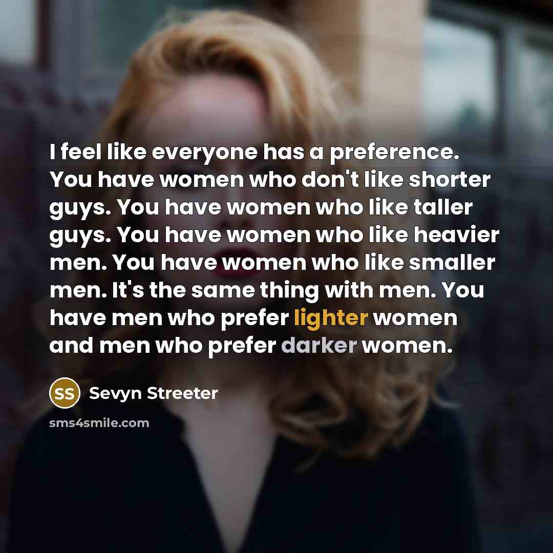 “I feel like everyone has a preference. You have women who don't like shorter guys. You have women who like taller guys. You have women who like heavier men. You have women who like smaller men. It's the same thing with men. You have men who prefer lighter women and men who prefer darker women.” quote by Sevyn Streeter