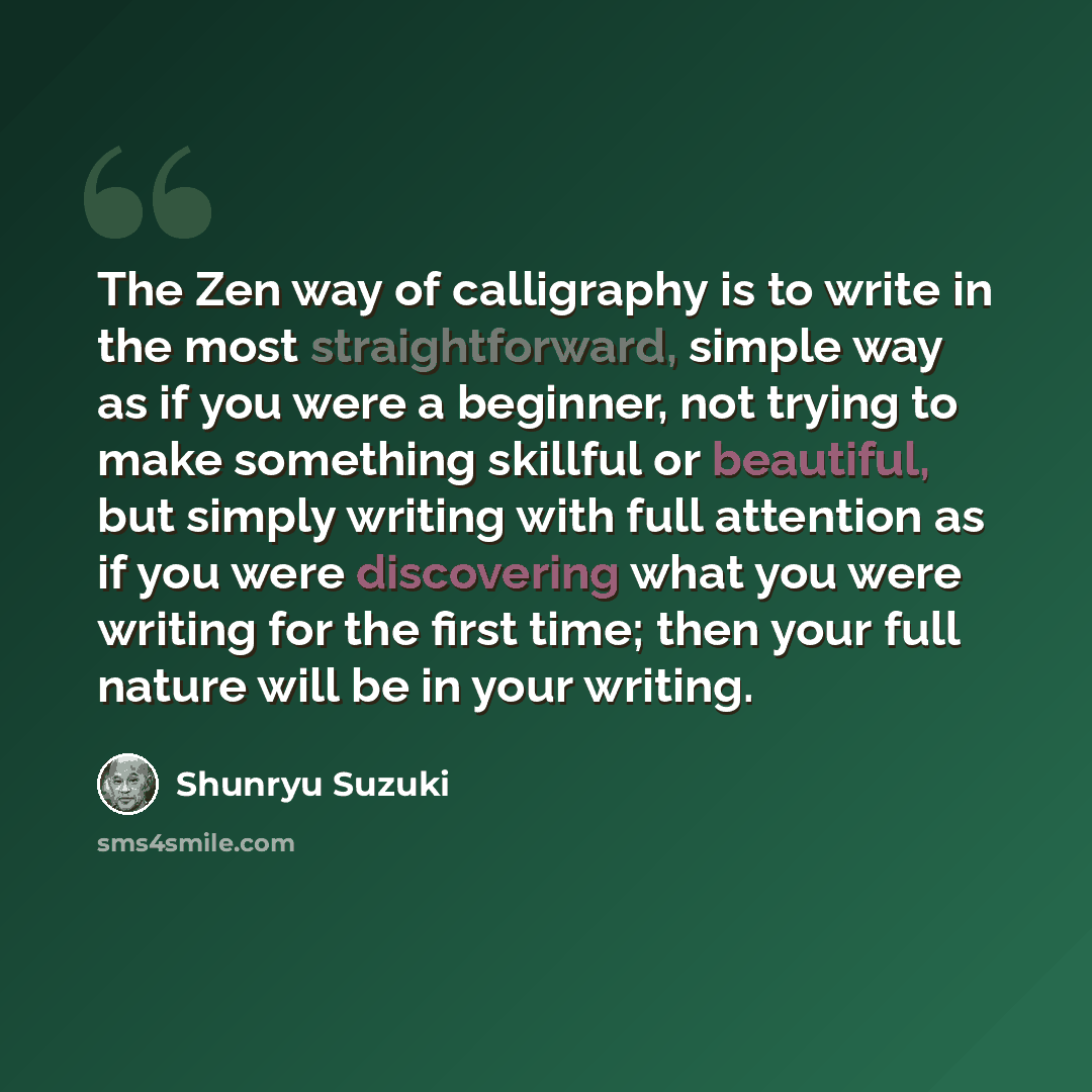 “The Zen way of calligraphy is to write in the most straightforward, simple way as if you were a beginner, not trying to make something skillful or beautiful, but simply writing with full attention as if you were discovering what you were writing for the first time; then your full nature will be in…” quote by Shunryu Suzuki