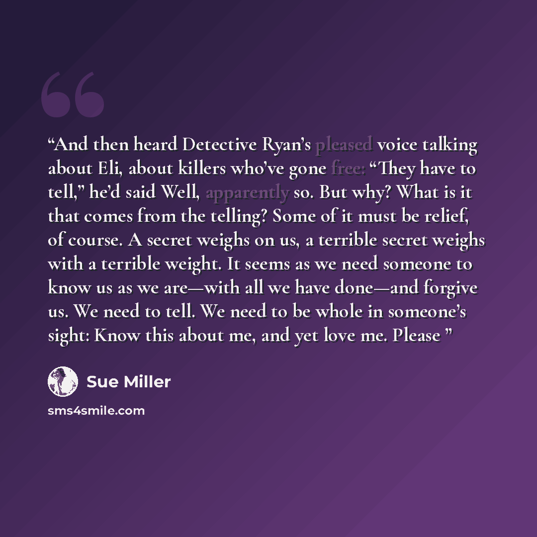 “And then heard Detective Ryan’s pleased voice talking about Eli, about killers who’ve gone free: “They have to tell,” he’d said Well, apparently so. But why? What is it that comes from the telling? Some of it must be relief, of course. A secret weighs on us, a terrible secret weighs with a…” quote by Sue Miller