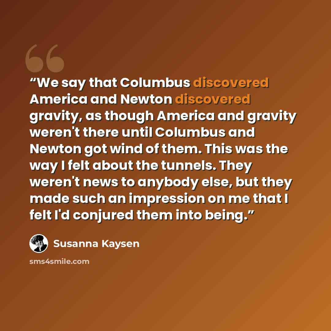 “We say that Columbus discovered America and Newton discovered gravity, as though America and gravity weren't there until Columbus and Newton got wind of them. This was the way I felt about the tunnels. They weren't news to anybody else, but they made such an impression on me that I felt I'd…” quote by Susanna Kaysen