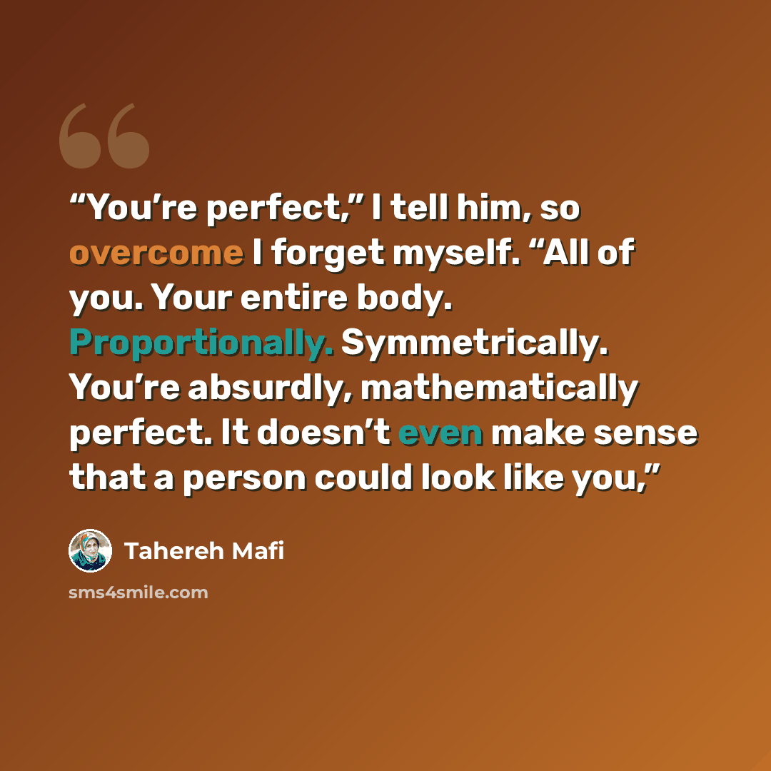 “You’re perfect,” I tell him, so overcome I forget myself. “All of you. Your entire body. Proportionally. Symmetrically. You’re absurdly, mathematically perfect. It doesn’t even make sense that a person could look like you,” quote by Tahereh Mafi