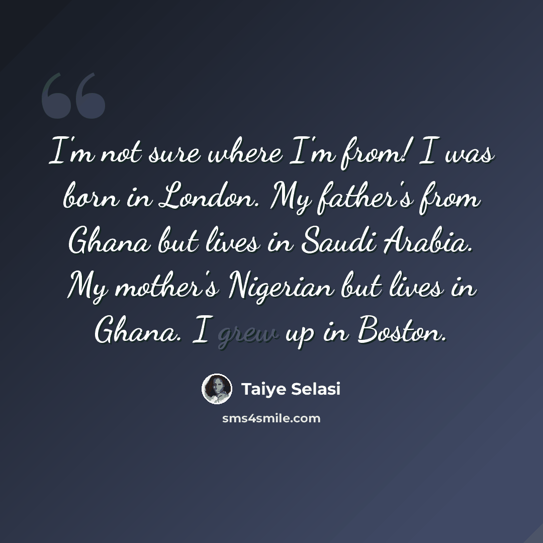 “I'm not sure where I'm from! I was born in London. My father's from Ghana but lives in Saudi Arabia. My mother's Nigerian but lives in Ghana. I grew up in Boston.” quote by Taiye Selasi