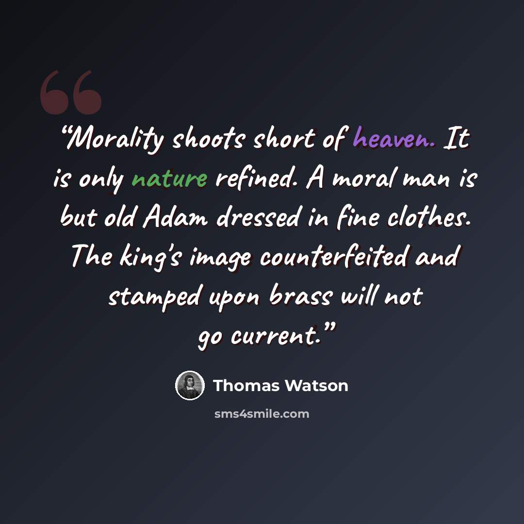 “Morality shoots short of heaven. It is only nature refined. A moral man is but old Adam dressed in fine clothes. The king's image counterfeited and stamped upon brass will not go current.” quote by Thomas Watson