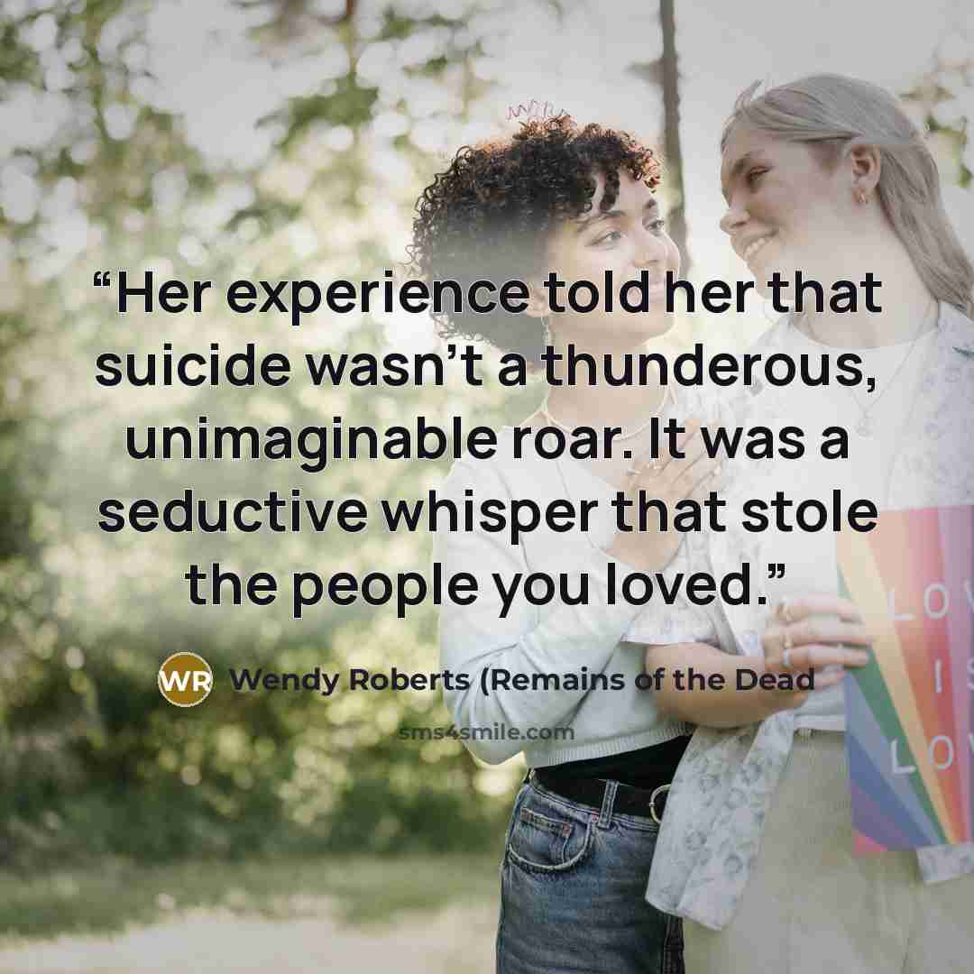 “Her experience told her that suicide wasn't a thunderous, unimaginable roar. It was a seductive whisper that stole the people you loved.” quote by Wendy Roberts (Remains of the Dead