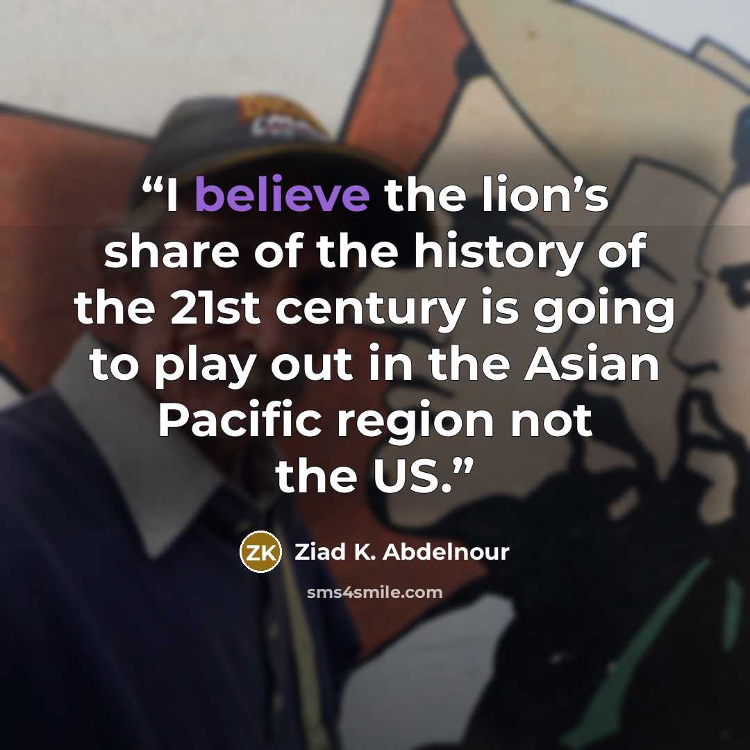 “I believe the lion’s share of the history of the 21st century is going to play out in the Asian Pacific region not the US.” quote by Ziad K. Abdelnour