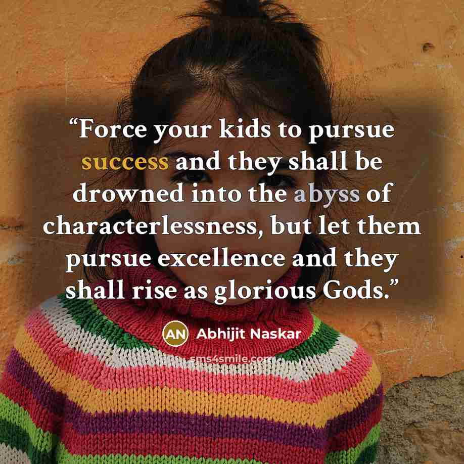 “Force your kids to pursue success and they shall be drowned into the abyss of characterlessness, but let them pursue excellence and they shall rise as glorious Gods.” quote by Abhijit Naskar