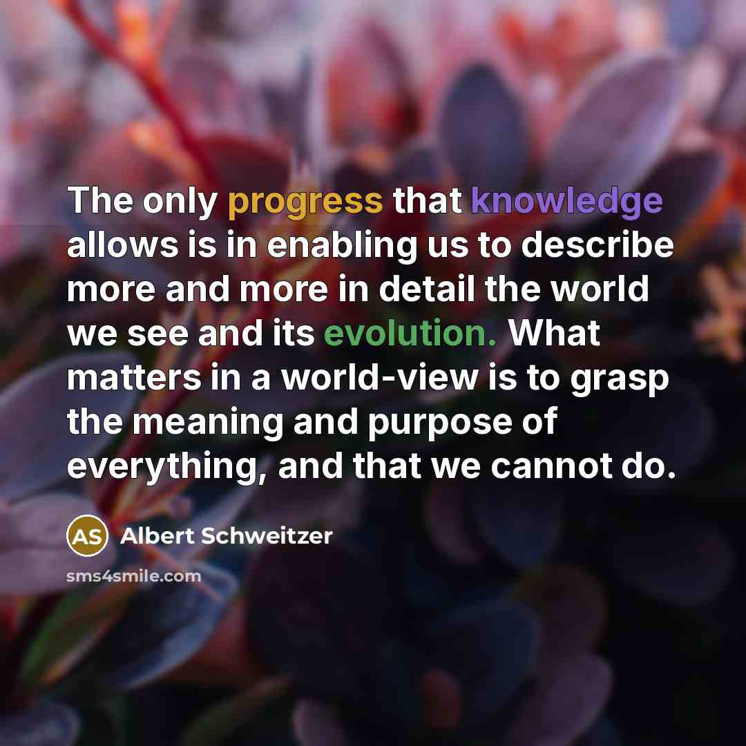 “The only progress that knowledge allows is in enabling us to describe more and more in detail the world we see and its evolution. What matters in a world-view is to grasp the meaning and purpose of everything, and that we cannot do.” quote by Albert Schweitzer