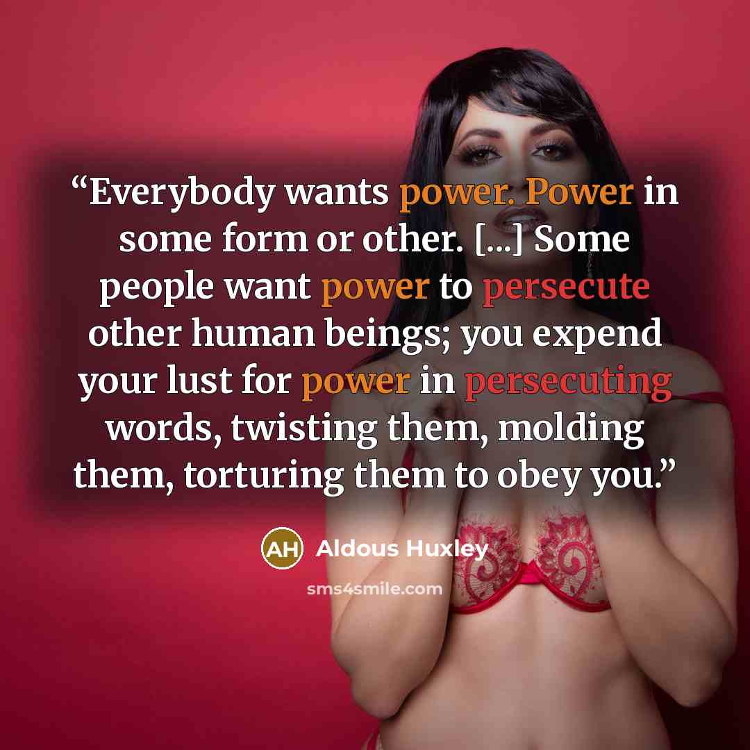“Everybody wants power. Power in some form or other. [...] Some people want power to persecute other human beings; you expend your lust for power in persecuting words, twisting them, molding them, torturing them to obey you.” quote by Aldous Huxley