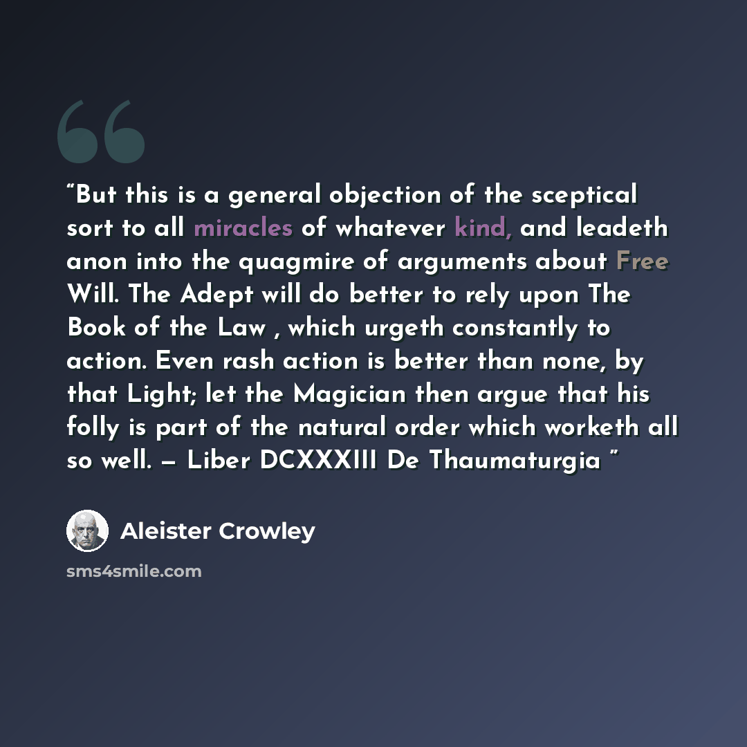 “But this is a general objection of the sceptical sort to all miracles of whatever kind, and leadeth anon into the quagmire of arguments about Free Will. The Adept will do better to rely upon The Book of the Law , which urgeth constantly to action. Even rash action is better than none, by that…” quote by Aleister Crowley