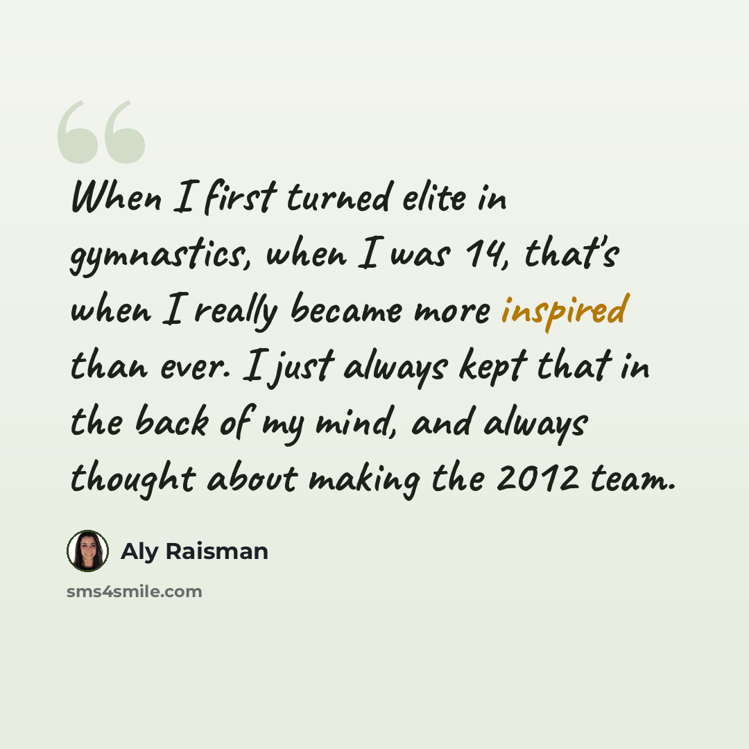 “When I first turned elite in gymnastics, when I was 14, that's when I really became more inspired than ever. I just always kept that in the back of my mind, and always thought about making the 2012 team.” quote by Aly Raisman