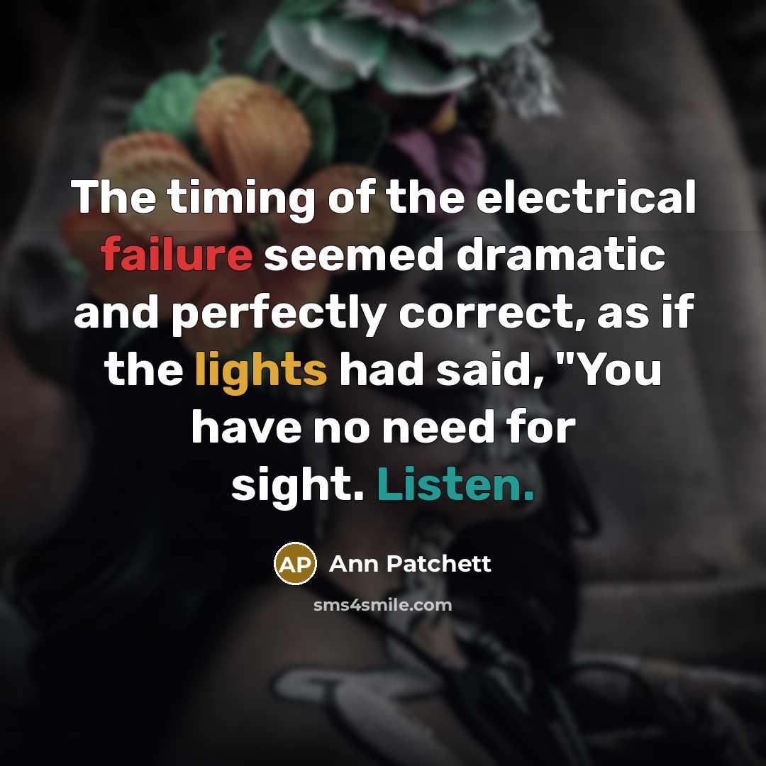 “The timing of the electrical failure seemed dramatic and perfectly correct, as if the lights had said, "You have no need for sight. Listen.” quote by Ann Patchett