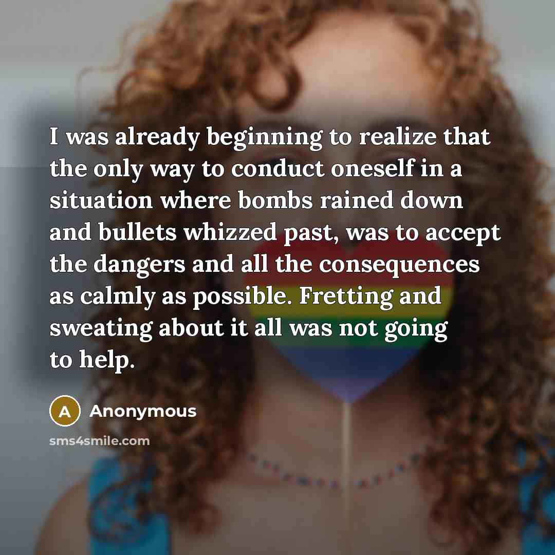 “I was already beginning to realize that the only way to conduct oneself in a situation where bombs rained down and bullets whizzed past, was to accept the dangers and all the consequences as calmly as possible. Fretting and sweating about it all was not going to help.” quote by Anonymous