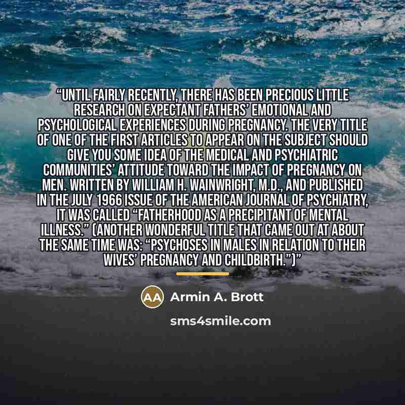 “Until fairly recently, there has been precious little research on expectant fathers’ emotional and psychological experiences during pregnancy. The very title of one of the first articles to appear on the subject should give you some idea of the medical and psychiatric communities’ attitude toward…” quote by Armin A. Brott
