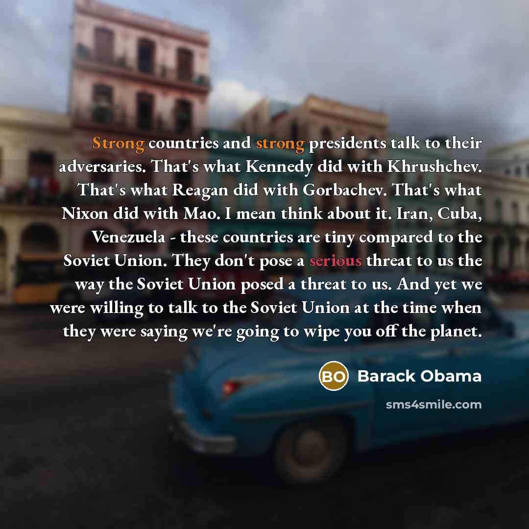 “Strong countries and strong presidents talk to their adversaries. That's what Kennedy did with Khrushchev. That's what Reagan did with Gorbachev. That's what Nixon did with Mao. I mean think about it. Iran, Cuba, Venezuela - these countries are tiny compared to the Soviet Union. They don't pose a…” quote by Barack Obama