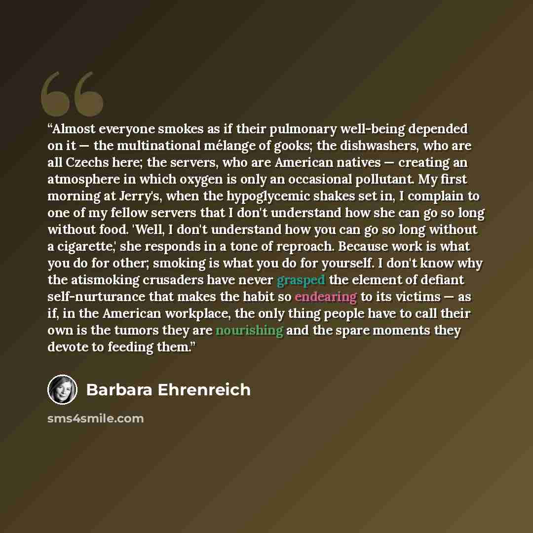 “Almost everyone smokes as if their pulmonary well-being depended on it — the multinational mélange of gooks; the dishwashers, who are all Czechs here; the servers, who are American natives — creating an atmosphere in which oxygen is only an occasional pollutant. My first morning at Jerry's, when…” quote by Barbara Ehrenreich