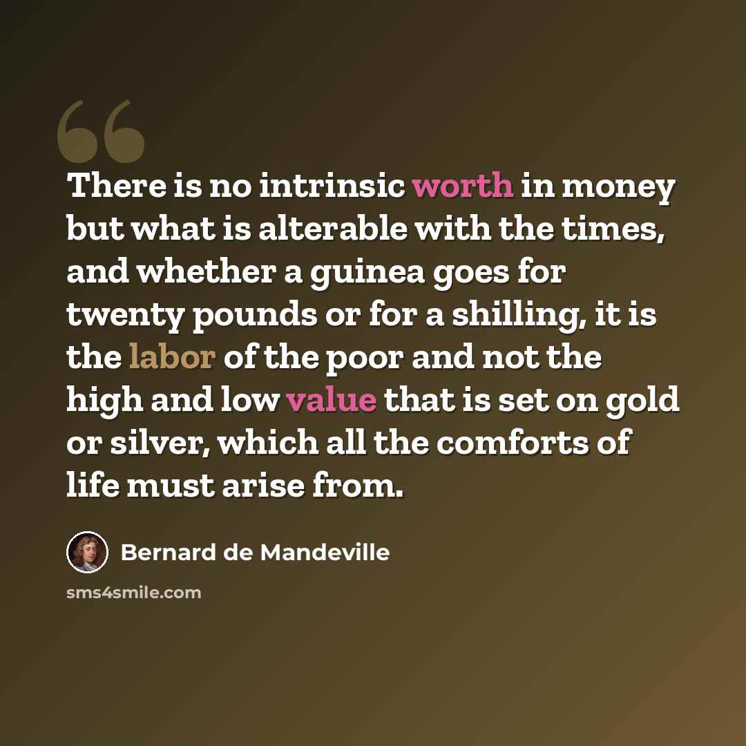 “There is no intrinsic worth in money but what is alterable with the times, and whether a guinea goes for twenty pounds or for a shilling, it is the labor of the poor and not the high and low value that is set on gold or silver, which all the comforts of life must arise from.” quote by Bernard de Mandeville