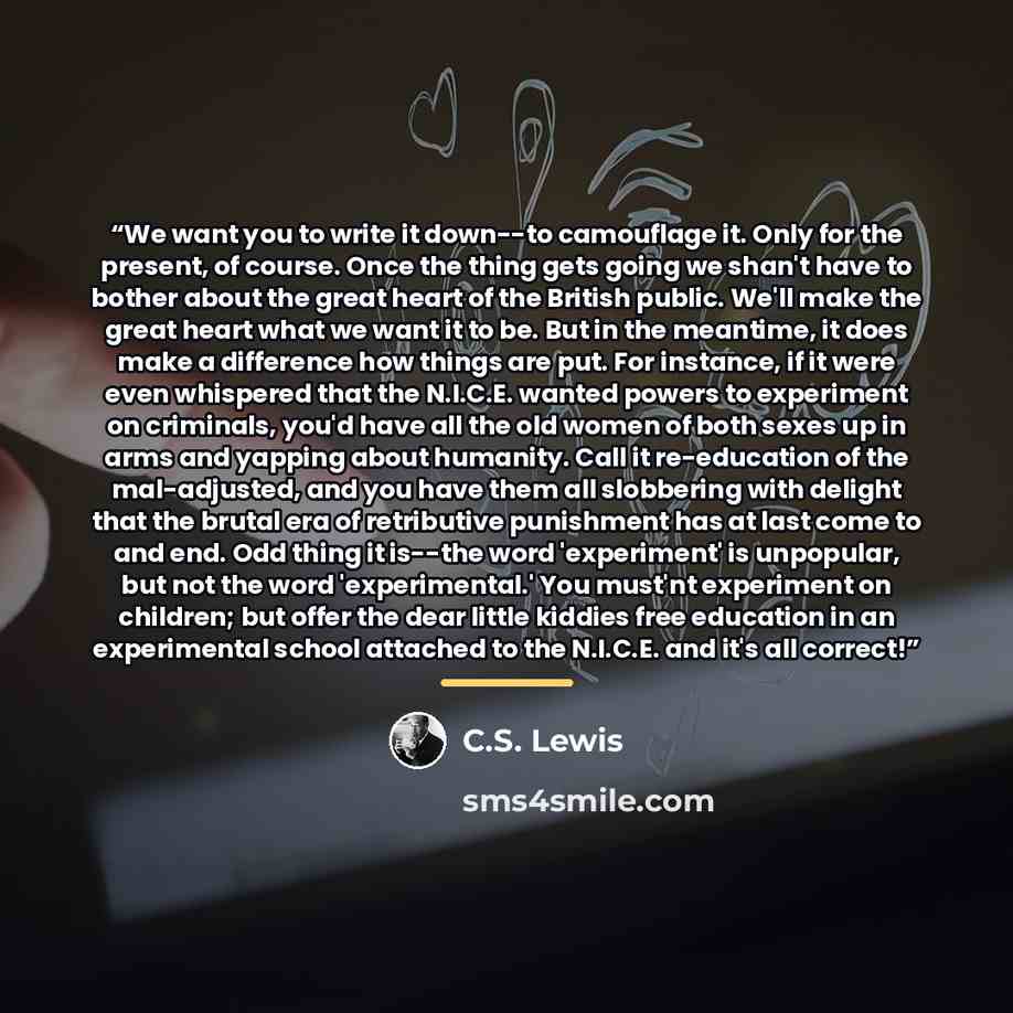 “We want you to write it down--to camouflage it. Only for the present, of course. Once the thing gets going we shan't have to bother about the great heart of the British public. We'll make the great heart what we want it to be. But in the meantime, it does make a difference how things are put. For…” quote by C.S. Lewis