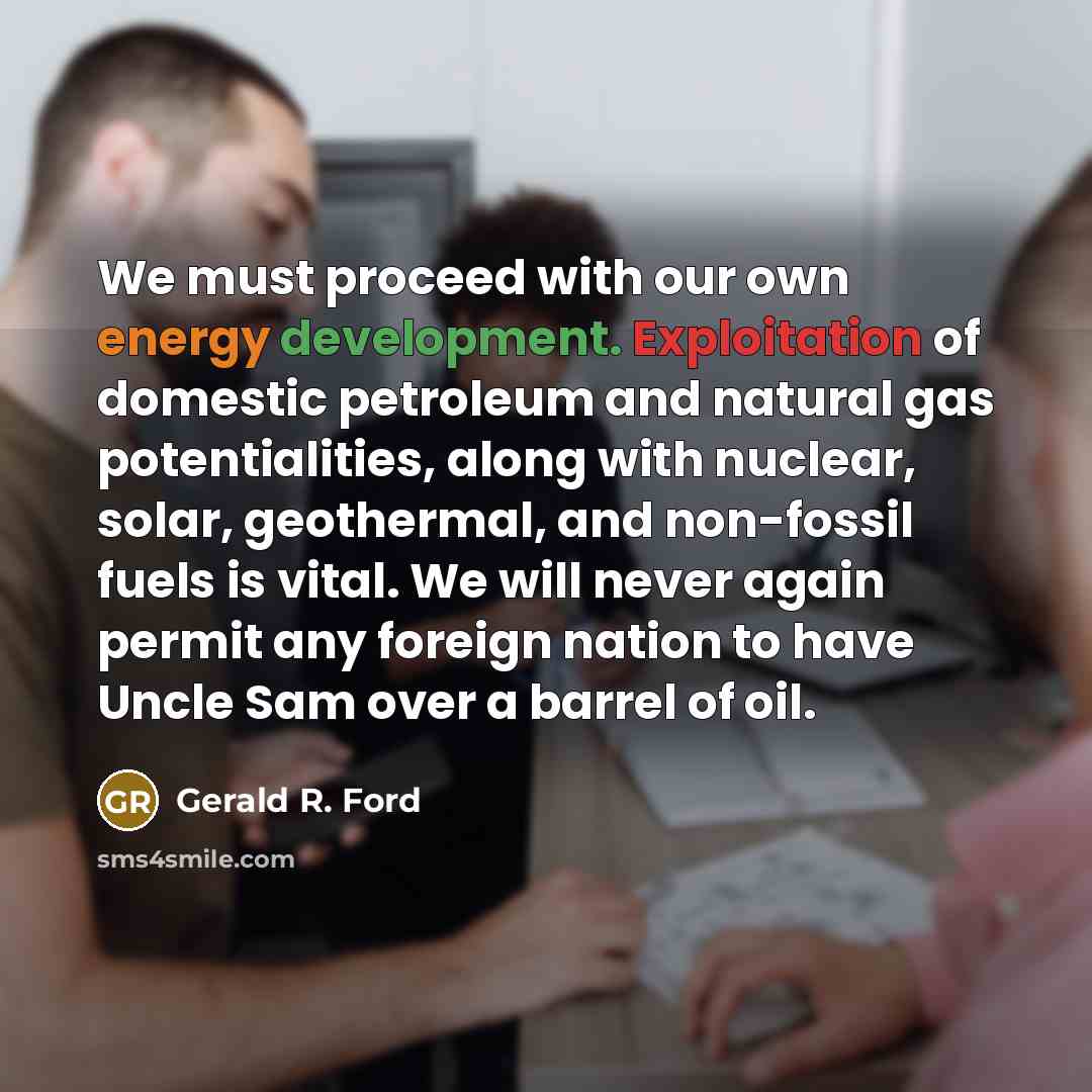 “We must proceed with our own energy development. Exploitation of domestic petroleum and natural gas potentialities, along with nuclear, solar, geothermal, and non-fossil fuels is vital. We will never again permit any foreign nation to have Uncle Sam over a barrel of oil.” quote by Gerald R. Ford