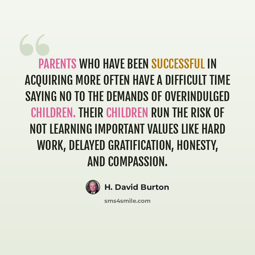 “Parents who have been successful in acquiring more often have a difficult time saying no to the demands of overindulged children. Their children run the risk of not learning important values like hard work, delayed gratification, honesty, and compassion.” quote by H. David Burton