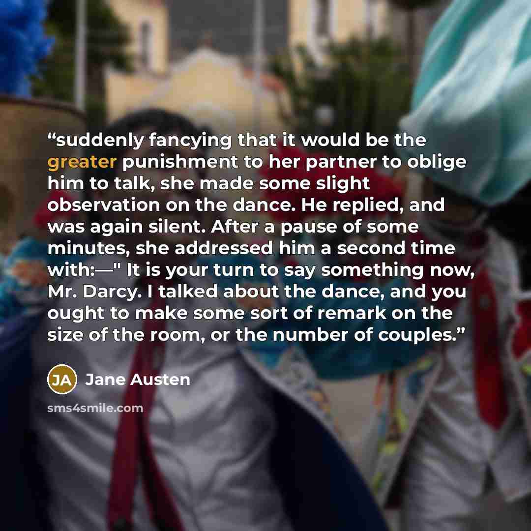 “suddenly fancying that it would be the greater punishment to her partner to oblige him to talk, she made some slight observation on the dance. He replied, and was again silent. After a pause of some minutes, she addressed him a second time with:—" It is your turn to say something now, Mr. Darcy. I…” quote by Jane Austen