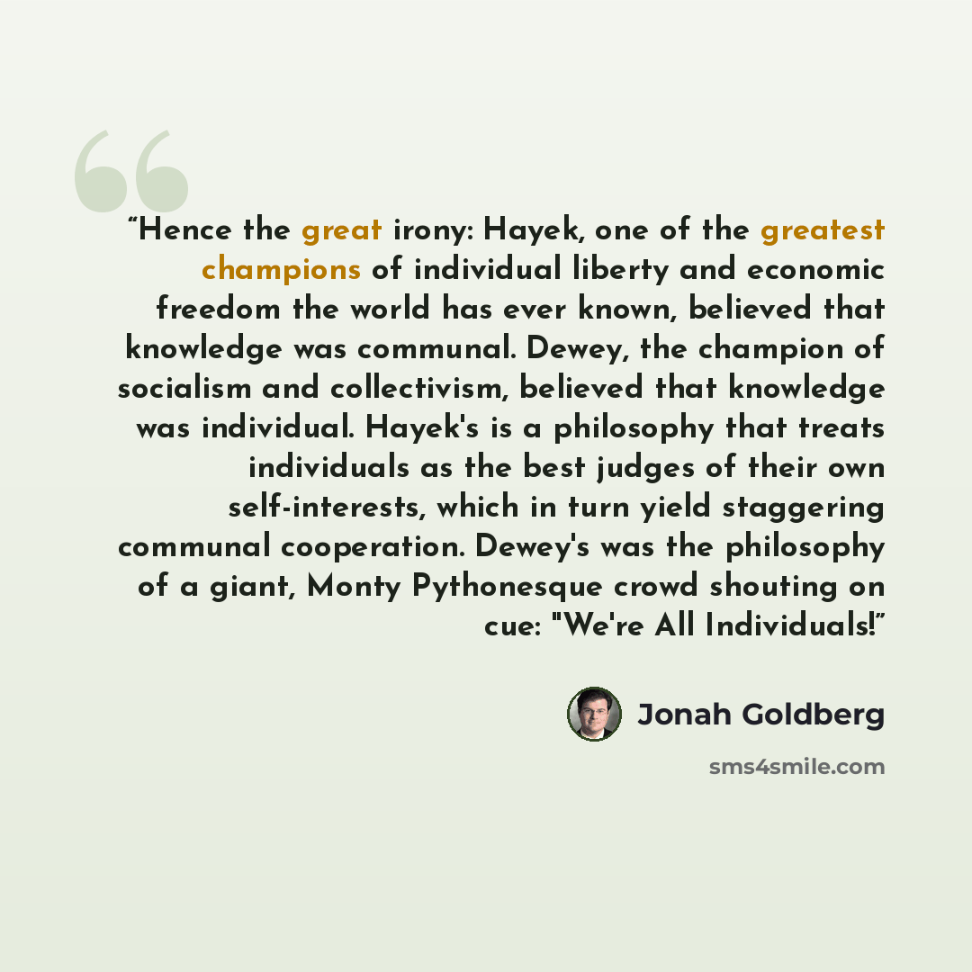 “Hence the great irony: Hayek, one of the greatest champions of individual liberty and economic freedom the world has ever known, believed that knowledge was communal. Dewey, the champion of socialism and collectivism, believed that knowledge was individual. Hayek's is a philosophy that treats…” quote by Jonah Goldberg