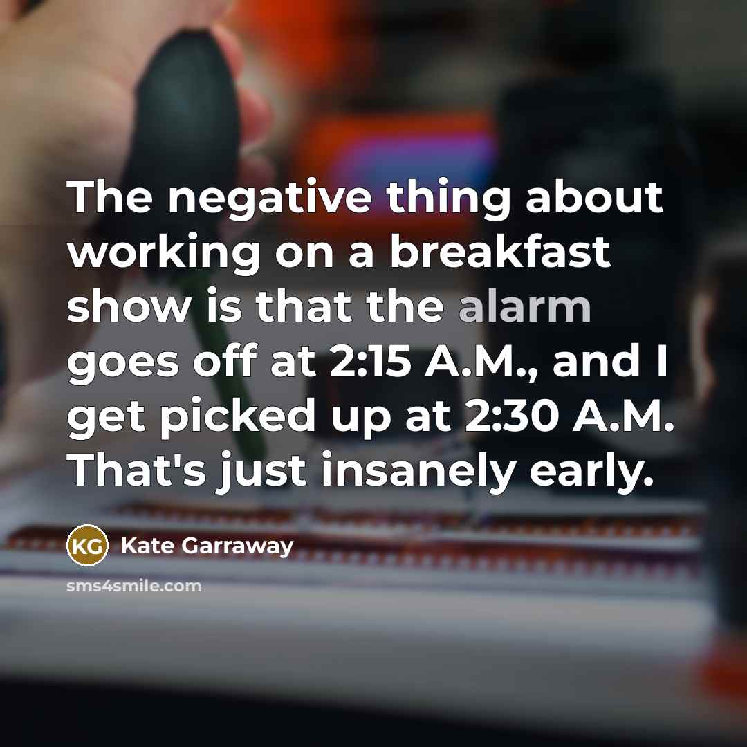 “The negative thing about working on a breakfast show is that the alarm goes off at 2:15 A.M., and I get picked up at 2:30 A.M. That's just insanely early.” quote by Kate Garraway