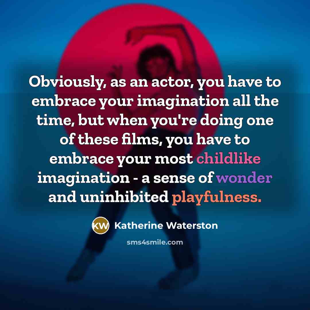 “Obviously, as an actor, you have to embrace your imagination all the time, but when you're doing one of these films, you have to embrace your most childlike imagination - a sense of wonder and uninhibited playfulness.” quote by Katherine Waterston