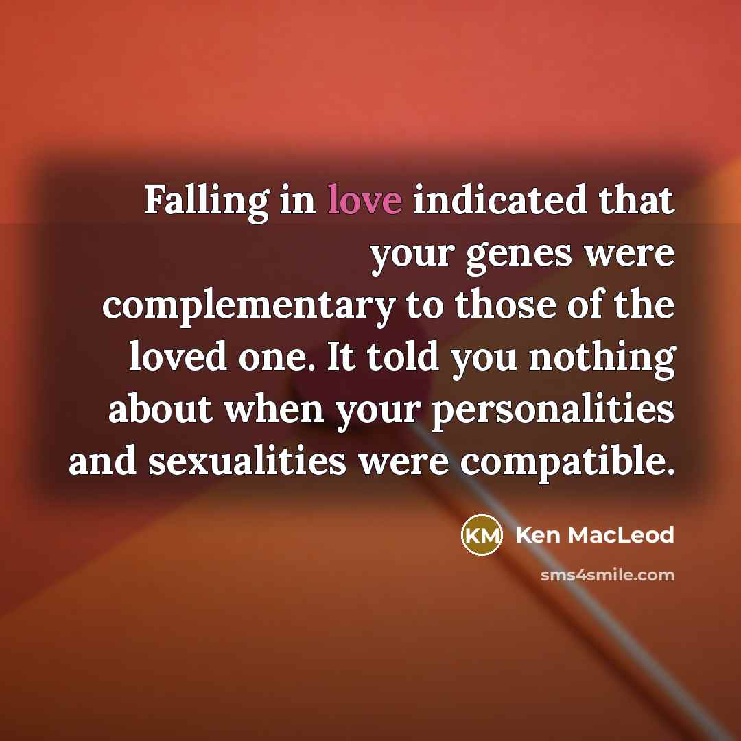 “Falling in love indicated that your genes were complementary to those of the loved one. It told you nothing about when your personalities and sexualities were compatible.” quote by Ken MacLeod