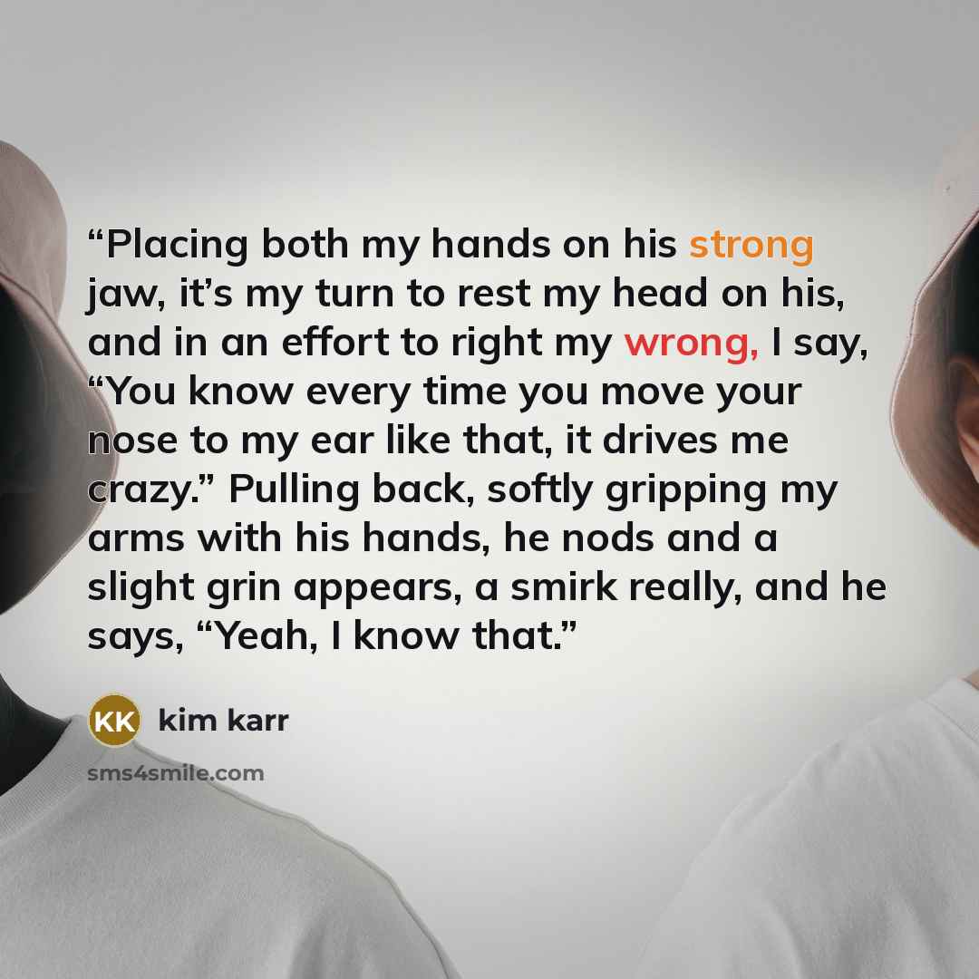 “Placing both my hands on his strong jaw, it’s my turn to rest my head on his, and in an effort to right my wrong, I say, “You know every time you move your nose to my ear like that, it drives me crazy.” Pulling back, softly gripping my arms with his hands, he nods and a slight grin appears, a…” quote by Kim Karr