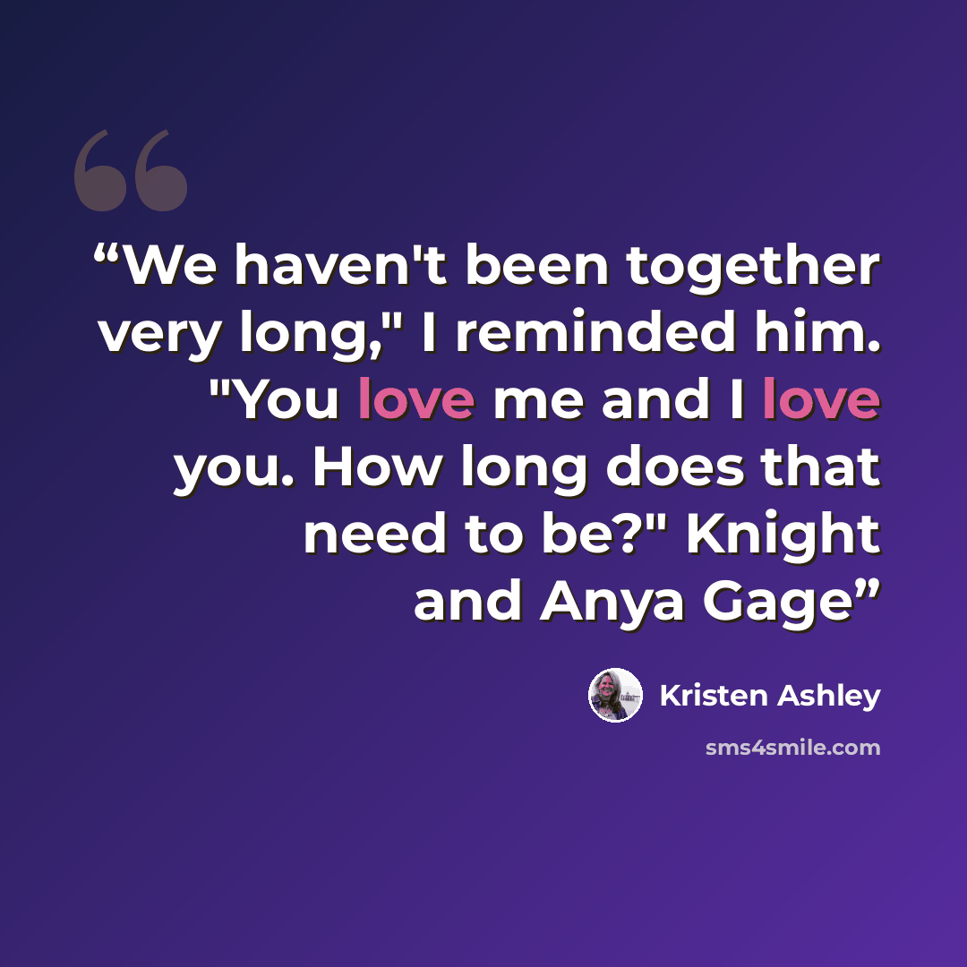“We haven't been together very long," I reminded him. "You love me and I love you. How long does that need to be?" Knight and Anya Gage” quote by Kristen Ashley