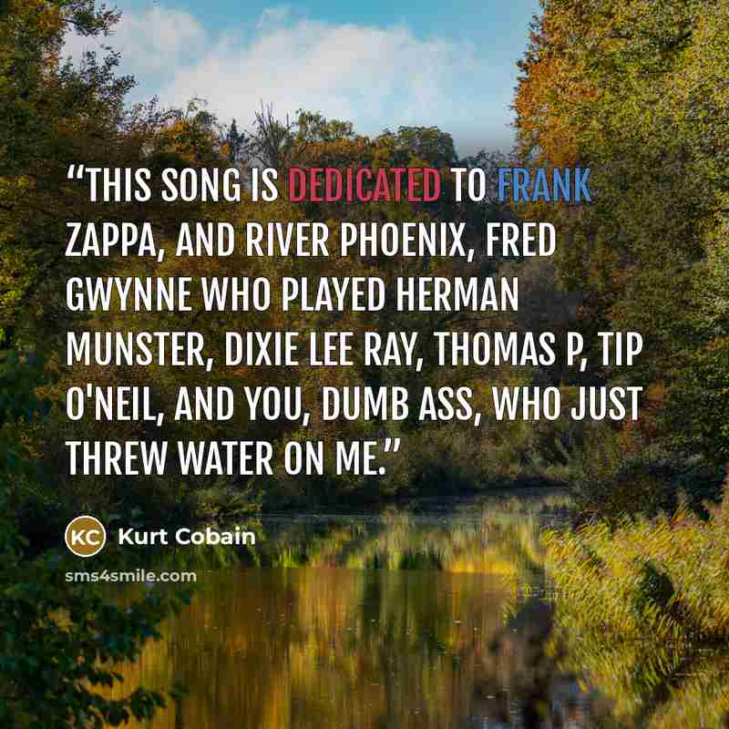 “This song is dedicated to Frank Zappa, and River Phoenix, Fred Gwynne who played Herman Munster, Dixie Lee Ray, Thomas P, Tip O'Neil, and you, dumb ass, who just threw water on me.” quote by Kurt Cobain