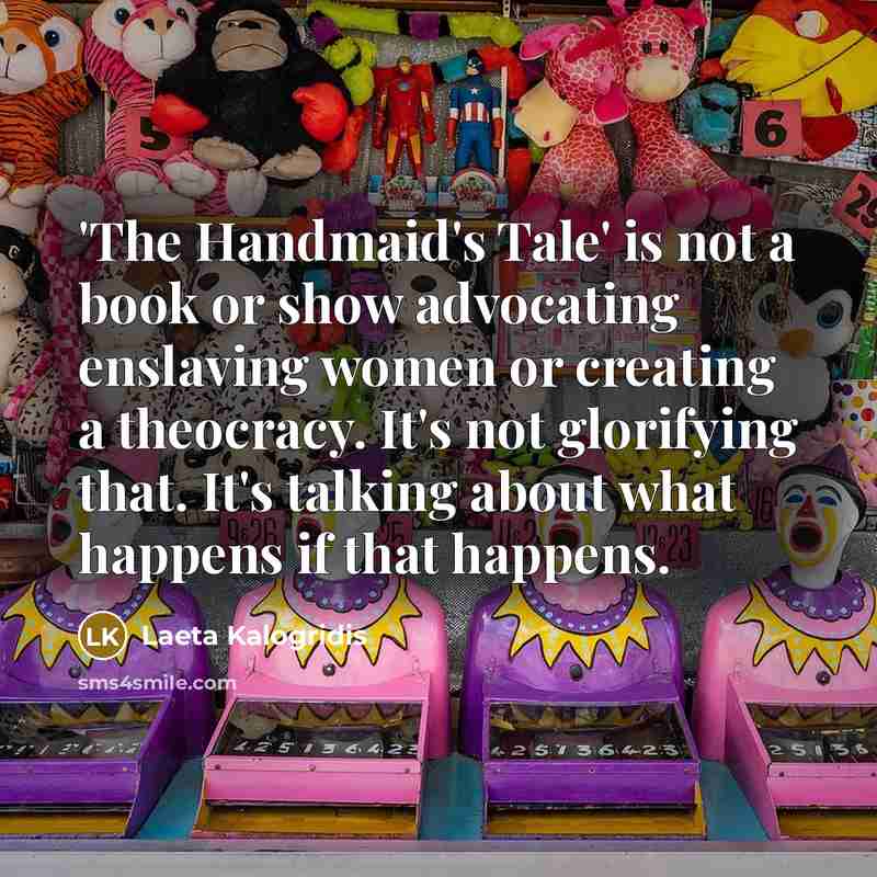 “'The Handmaid's Tale' is not a book or show advocating enslaving women or creating a theocracy. It's not glorifying that. It's talking about what happens if that happens.” quote by Laeta Kalogridis