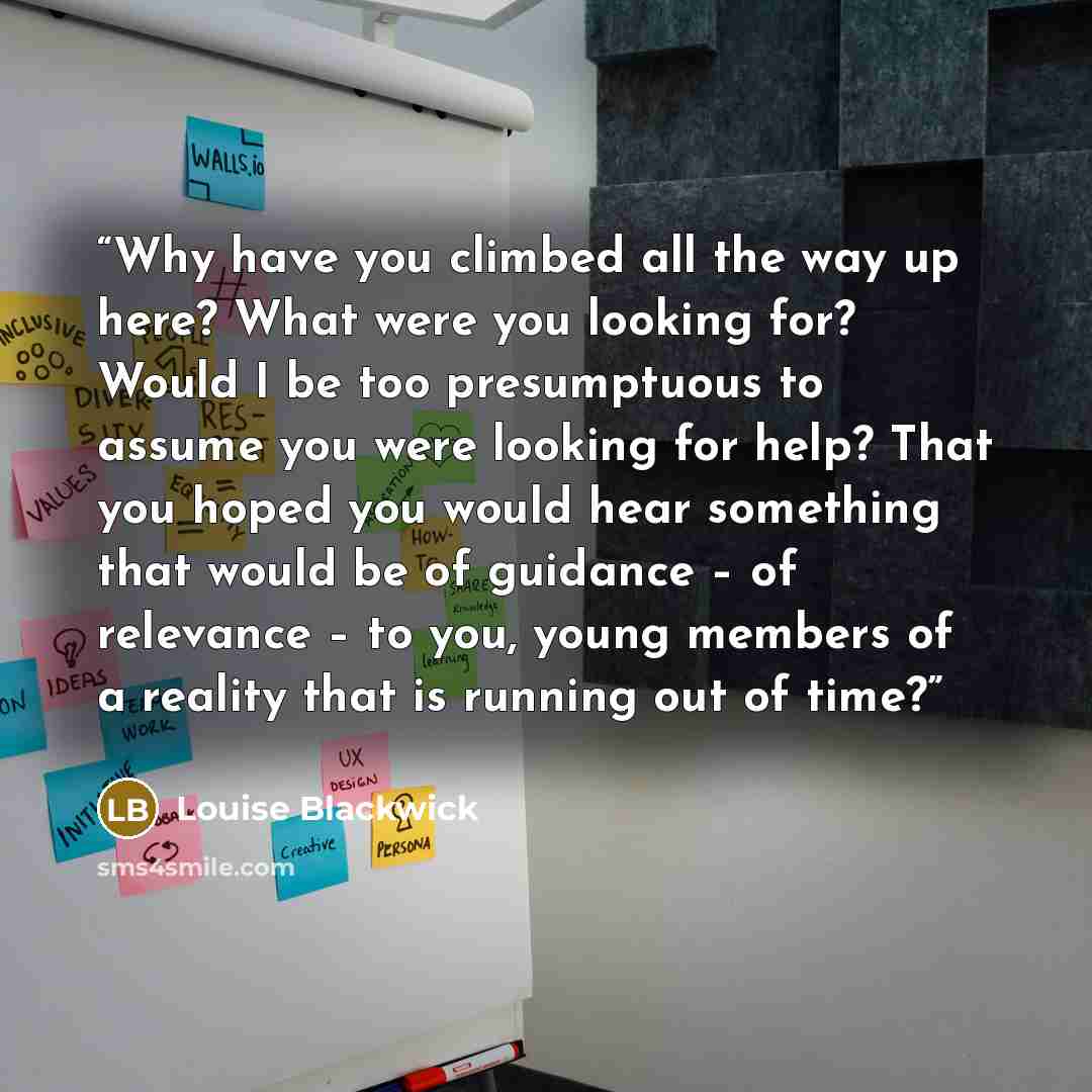 “Why have you climbed all the way up here? What were you looking for? Would I be too presumptuous to assume you were looking for help? That you hoped you would hear something that would be of guidance – of relevance – to you, young members of a reality that is running out of time?” quote by Louise Blackwick