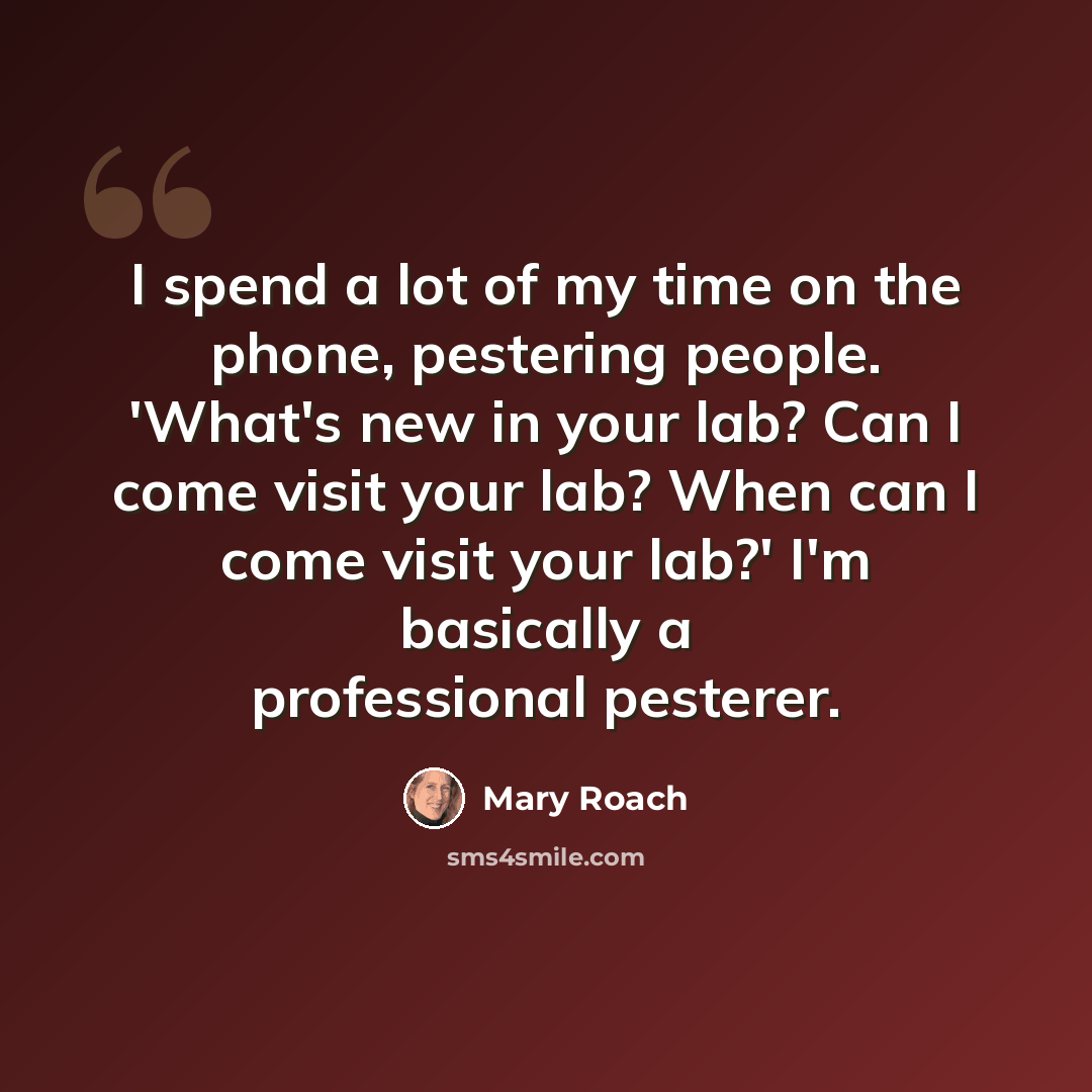 “I spend a lot of my time on the phone, pestering people. 'What's new in your lab? Can I come visit your lab? When can I come visit your lab?' I'm basically a professional pesterer.” quote by Mary Roach