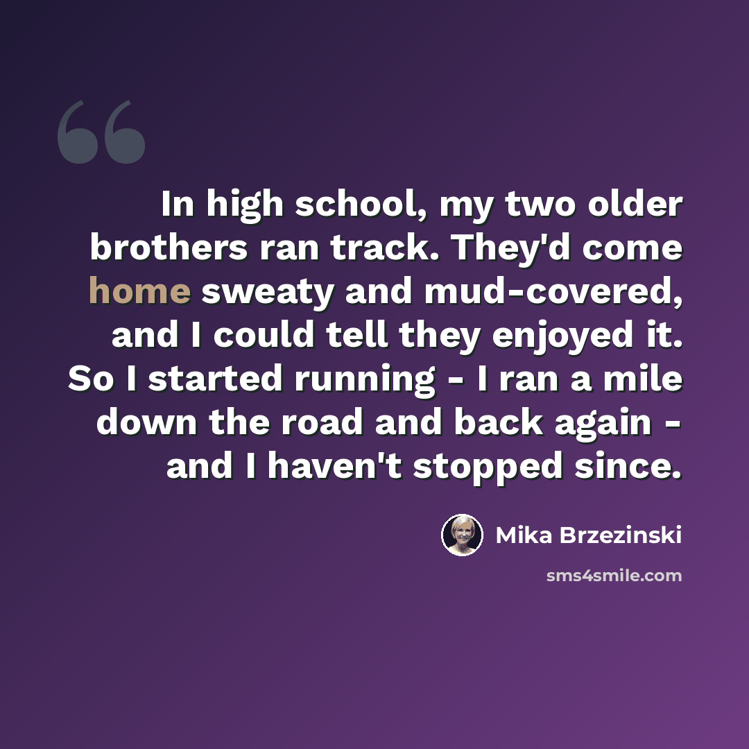 “In high school, my two older brothers ran track. They'd come home sweaty and mud-covered, and I could tell they enjoyed it. So I started running - I ran a mile down the road and back again - and I haven't stopped since.” quote by Mika Brzezinski