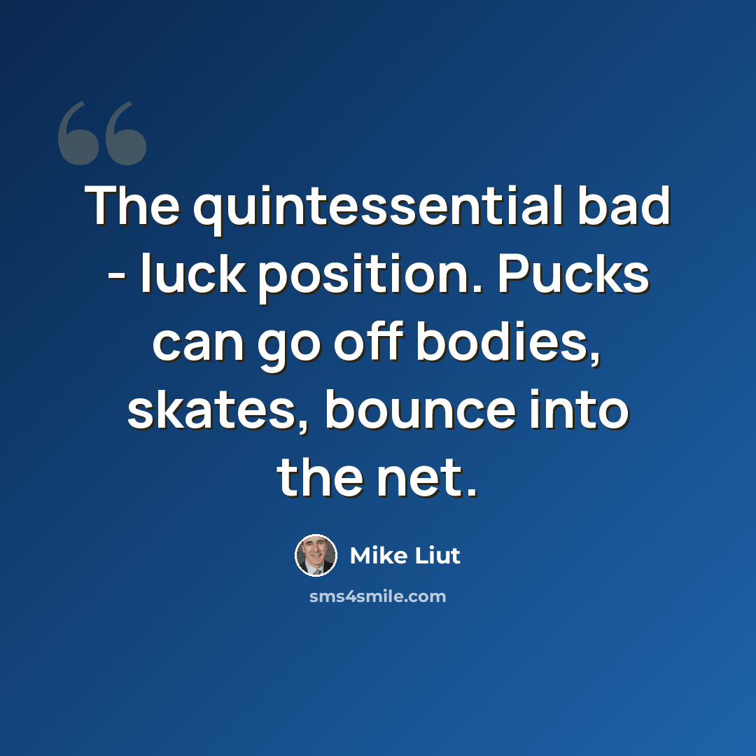“The quintessential bad - luck position. Pucks can go off bodies, skates, bounce into the net.” quote by Mike Liut