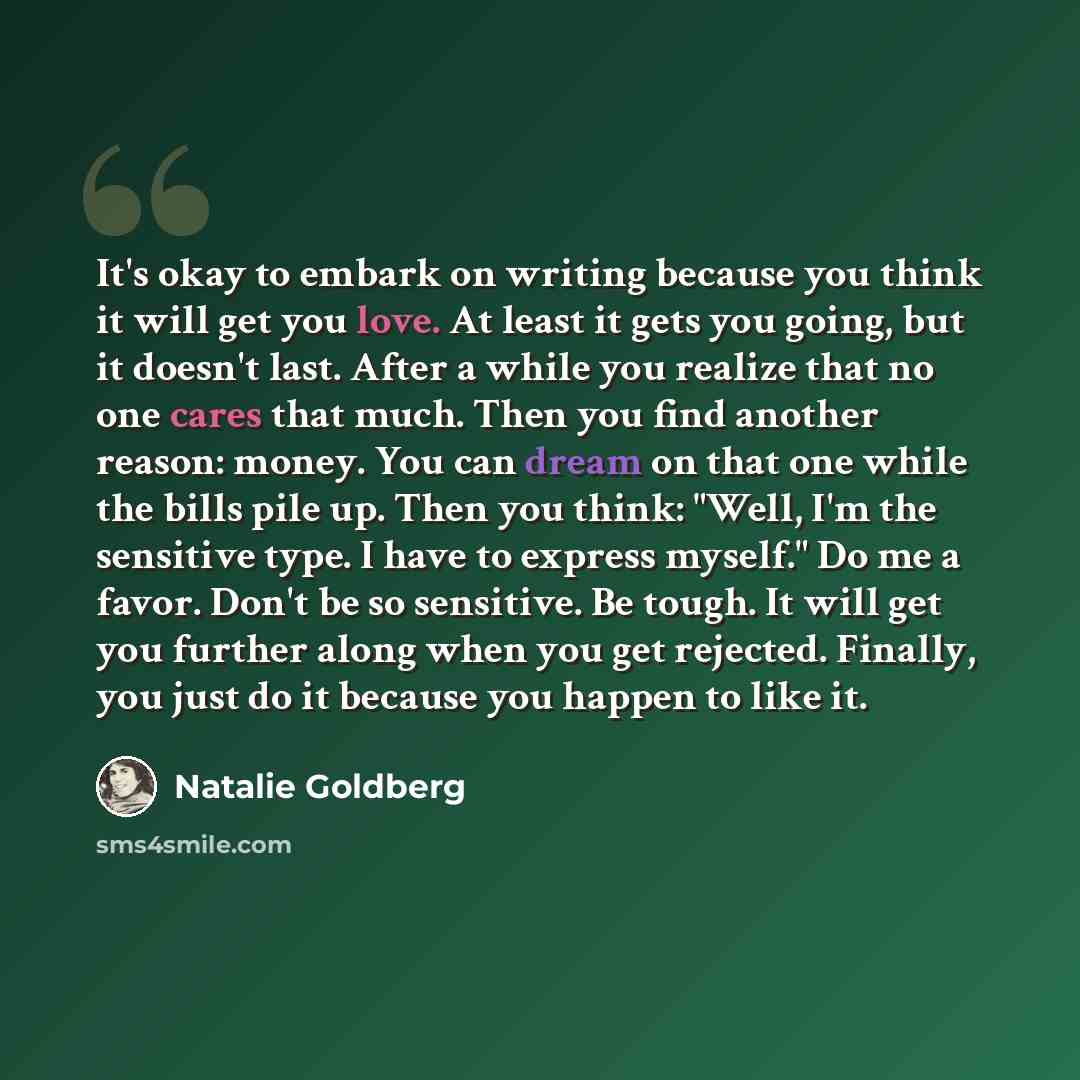 “It's okay to embark on writing because you think it will get you love. At least it gets you going, but it doesn't last. After a while you realize that no one cares that much. Then you find another reason: money. You can dream on that one while the bills pile up. Then you think: "Well, I'm the…” quote by Natalie Goldberg