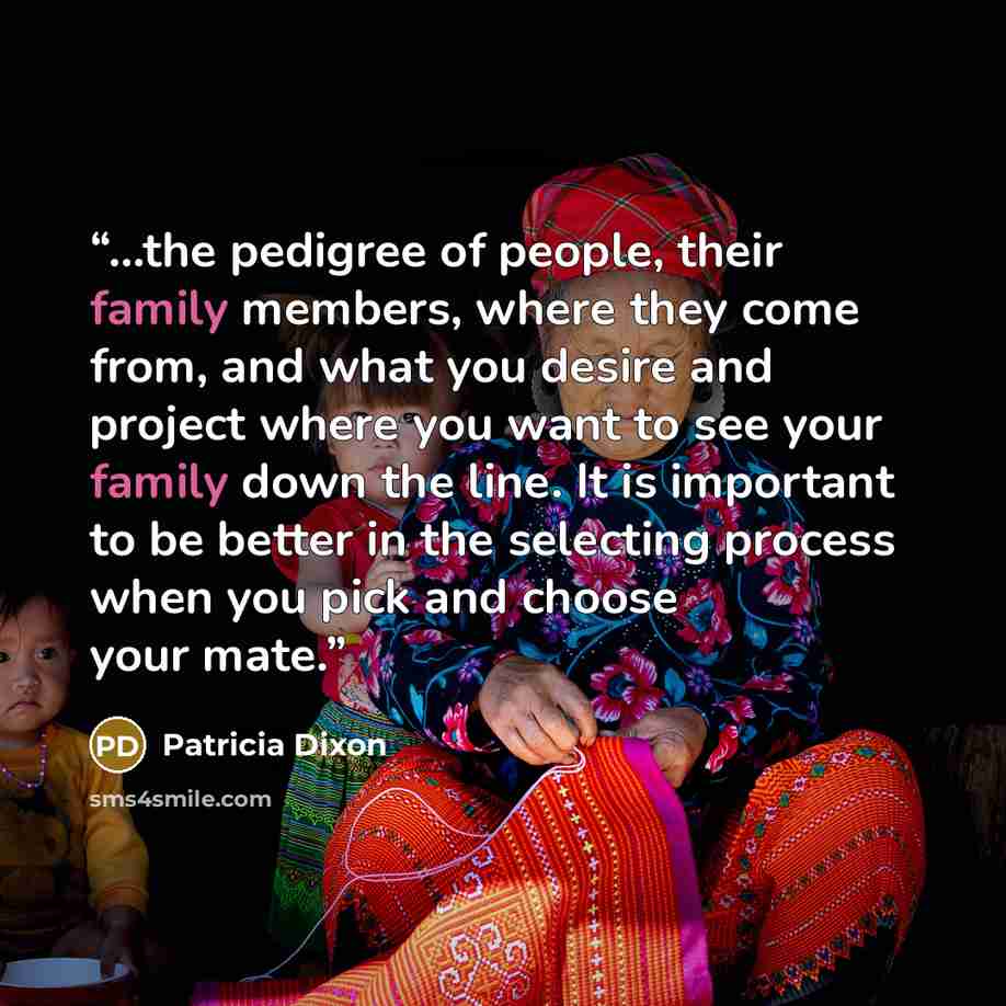 “...the pedigree of people, their family members, where they come from, and what you desire and project where you want to see your family down the line. It is important to be better in the selecting process when you pick and choose your mate.” quote by Patricia Dixon