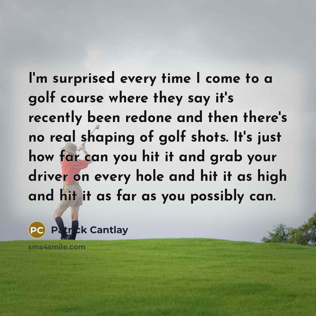 “I'm surprised every time I come to a golf course where they say it's recently been redone and then there's no real shaping of golf shots. It's just how far can you hit it and grab your driver on every hole and hit it as high and hit it as far as you possibly can.” quote by Patrick Cantlay