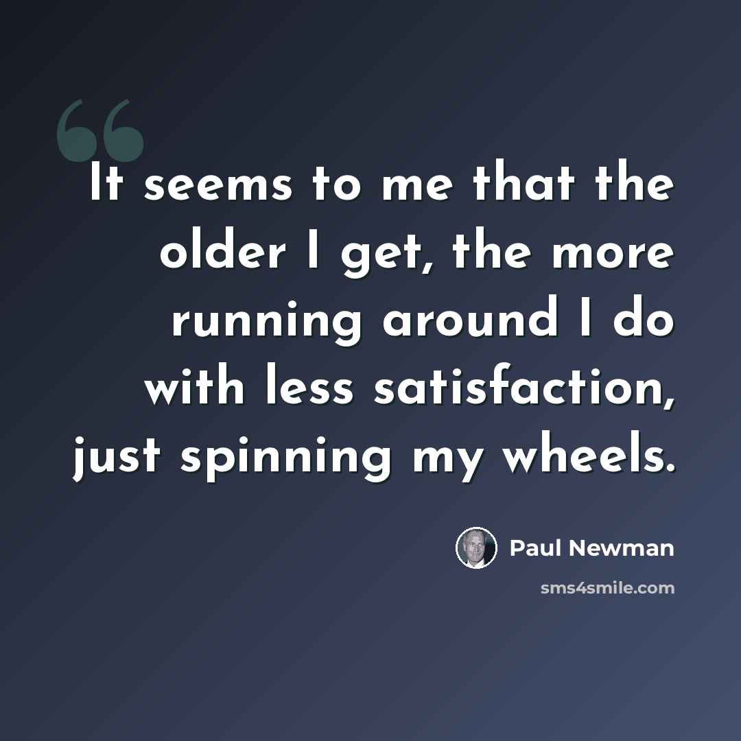 “It seems to me that the older I get, the more running around I do with less satisfaction, just spinning my wheels.” quote by Paul Newman