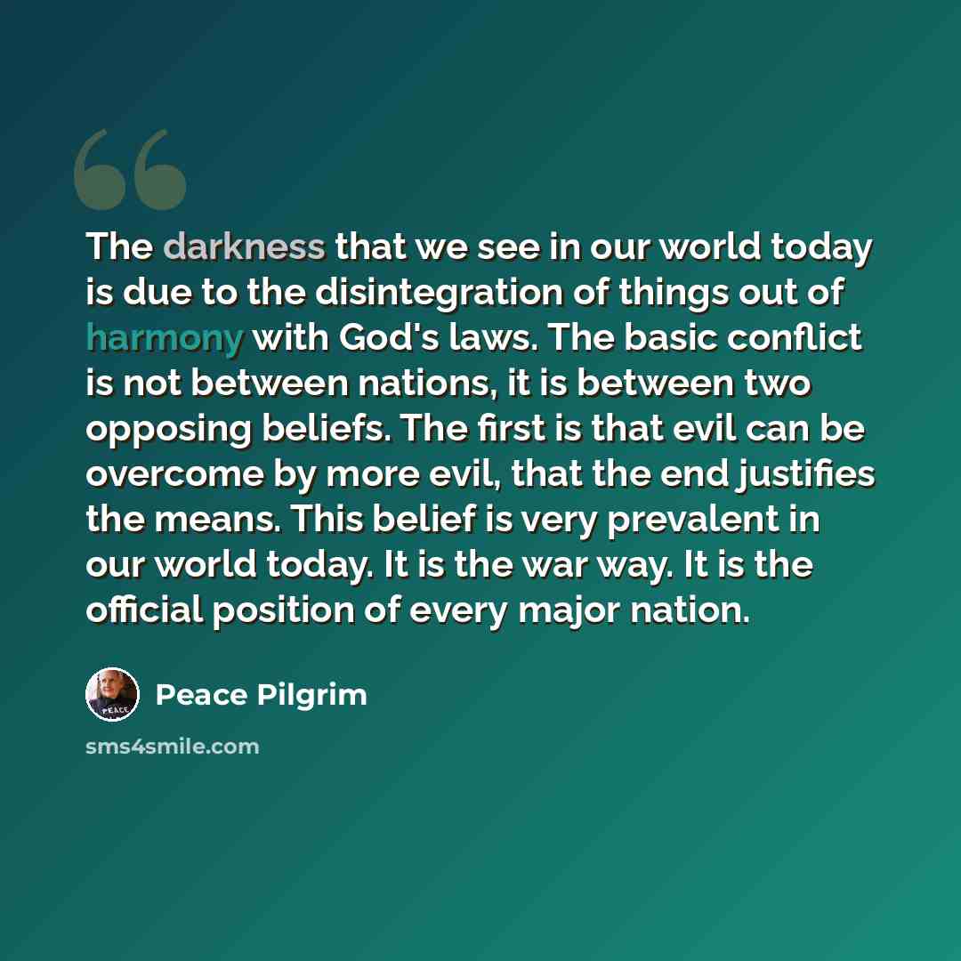 “The darkness that we see in our world today is due to the disintegration of things out of harmony with God's laws. The basic conflict is not between nations, it is between two opposing beliefs. The first is that evil can be overcome by more evil, that the end justifies the means. This belief is…” quote by Peace Pilgrim