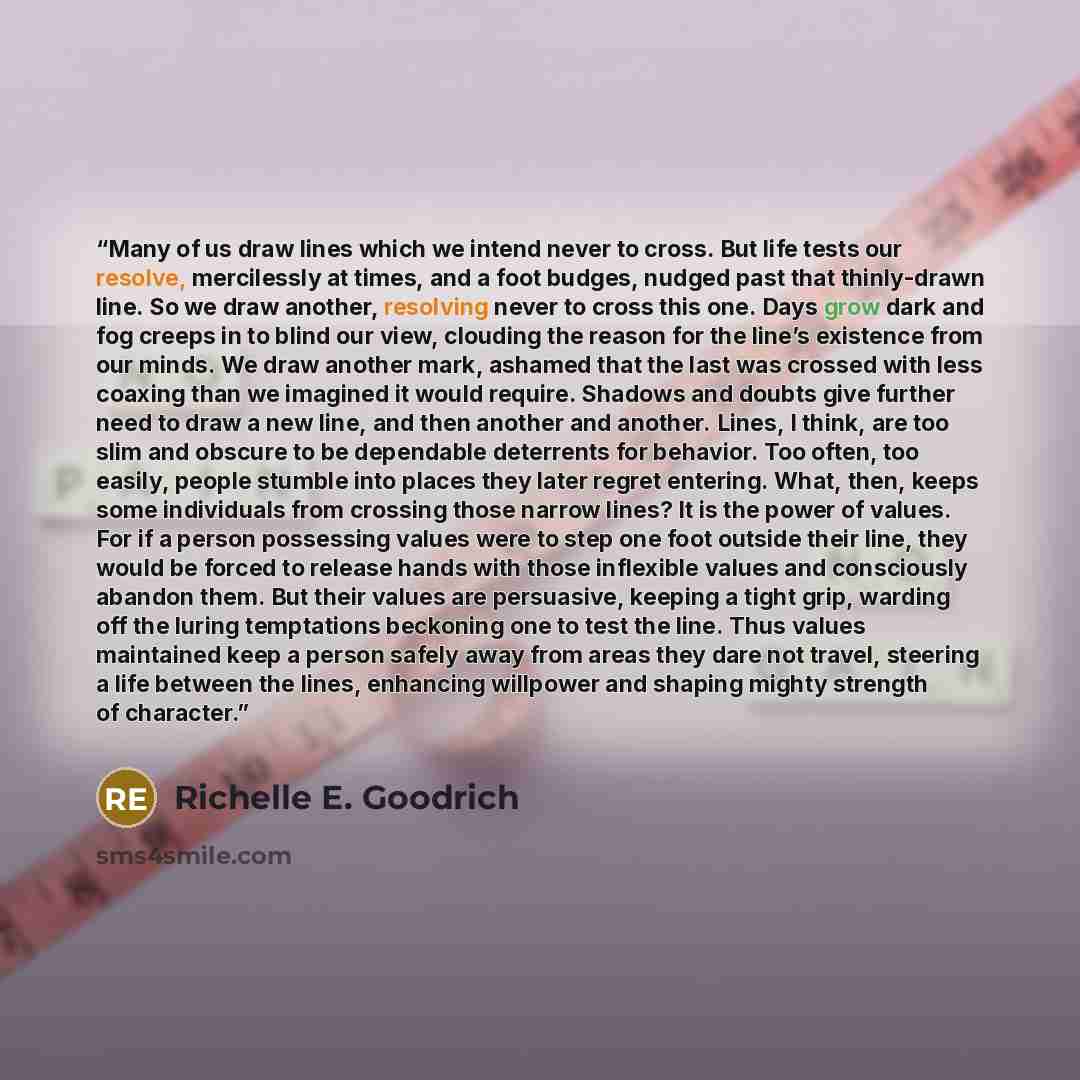 “Many of us draw lines which we intend never to cross. But life tests our resolve, mercilessly at times, and a foot budges, nudged past that thinly-drawn line. So we draw another, resolving never to cross this one. Days grow dark and fog creeps in to blind our view, clouding the reason for the…” quote by Richelle E. Goodrich